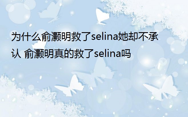 为什么俞灏明救了selina她却不承认 俞灏明真的救了selina吗